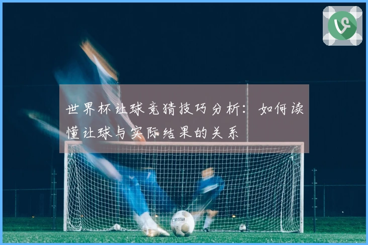 世界杯让球竞猜技巧分析：如何读懂让球与实际结果的关系